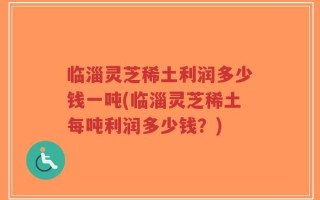 临淄灵芝稀土利润多少钱一吨(临淄灵芝稀土每吨利润多少钱？)