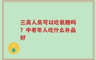 三高人员可以吃氨糖吗？中老年人吃什么补品好