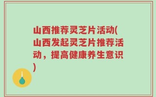 山西推荐灵芝片活动(山西发起灵芝片推荐活动，提高健康养生意识)