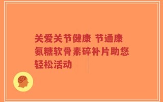 关爱关节健康 节通康氨糖软骨素碎补片助您轻松活动