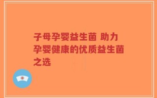子母孕婴益生菌 助力孕婴健康的优质益生菌之选