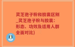 灵芝孢子粉和胶囊区别_灵芝孢子粉与胶囊：形态、功效及适用人群全面对比)
