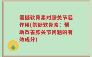 氨糖软骨素对膝关节起作用(氨糖软骨素：帮助改善膝关节问题的有效成分)