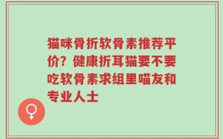 猫咪骨折软骨素推荐平价？健康折耳猫要不要吃软骨素求组里喵友和专业人士