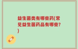 益生菌类有哪些药(常见益生菌药品有哪些？)