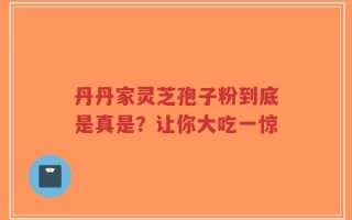 丹丹家灵芝孢子粉到底是真是？让你大吃一惊