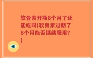 软骨素开瓶8个月了还能吃吗(软骨素过期了8个月能否继续服用？)