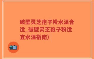 破壁灵芝孢子粉水温合适_破壁灵芝孢子粉适宜水温指南)