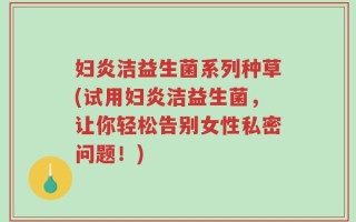 妇炎洁益生菌系列种草(试用妇炎洁益生菌，让你轻松告别女性私密问题！)