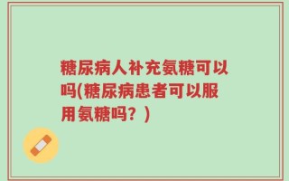 糖尿病人补充氨糖可以吗(糖尿病患者可以服用氨糖吗？)