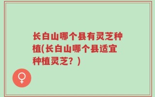长白山哪个县有灵芝种植(长白山哪个县适宜种植灵芝？)
