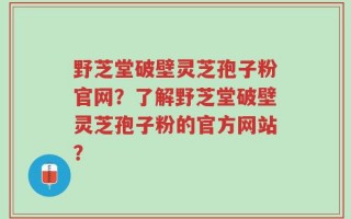 野芝堂破壁灵芝孢子粉官网？了解野芝堂破壁灵芝孢子粉的官方网站？