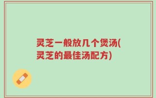 灵芝一般放几个煲汤(灵芝的最佳汤配方)