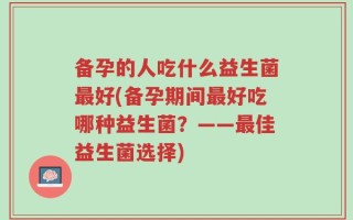 备孕的人吃什么益生菌最好(备孕期间最好吃哪种益生菌？——最佳益生菌选择)