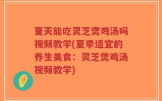 夏天能吃灵芝煲鸡汤吗视频教学(夏季适宜的养生美食：灵芝煲鸡汤视频教学)