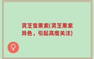 灵芝变黑紫(灵芝黑紫异色，引起高度关注)