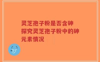 灵芝孢子粉是否含砷 探究灵芝孢子粉中的砷元素情况