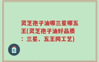 灵芝孢子油哪三星哪五王(灵芝孢子油好品质：三星、五王同工艺)