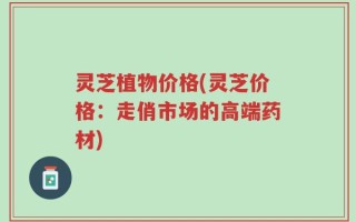 灵芝植物价格(灵芝价格：走俏市场的高端药材)