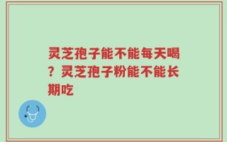 灵芝孢子能不能每天喝？灵芝孢子粉能不能长期吃