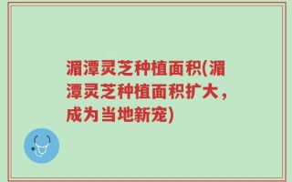 湄潭灵芝种植面积(湄潭灵芝种植面积扩大，成为当地新宠)