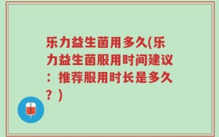 乐力益生菌用多久(乐力益生菌服用时间建议：推荐服用时长是多久？)