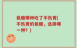 氨糖哪种吃了不伤胃(不伤胃的氨糖，选择哪一种？)