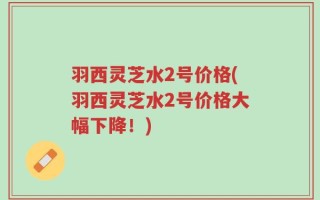 羽西灵芝水2号价格(羽西灵芝水2号价格大幅下降！)