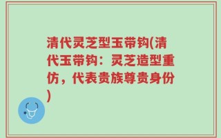 清代灵芝型玉带钩(清代玉带钩：灵芝造型重仿，代表贵族尊贵身份)
