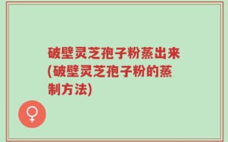 破壁灵芝孢子粉蒸出来(破壁灵芝孢子粉的蒸制方法)
