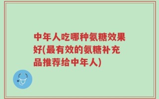中年人吃哪种氨糖效果好(最有效的氨糖补充品推荐给中年人)