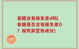 氨糖含有维生素d吗(氨糖是否含有维生素D？探究其营养成分)