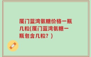 厦门蓝湾氨糖价格一瓶几粒(厦门蓝湾氨糖一瓶包含几粒？)