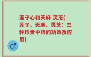 莲子心和天麻 灵芝(莲子、天麻、灵芝：三种珍贵中药的功效及应用)
