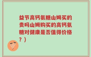 益节高钙氨糖山姆买的贵吗山姆购买的高钙氨糖对健康是否值得价格？)