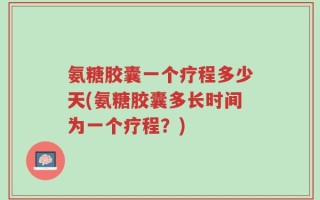氨糖胶囊一个疗程多少天(氨糖胶囊多长时间为一个疗程？)