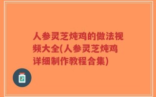 人参灵芝炖鸡的做法视频大全(人参灵芝炖鸡详细制作教程合集)