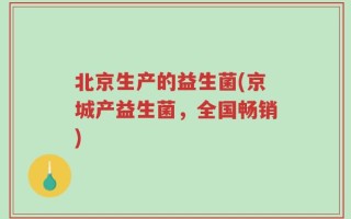 北京生产的益生菌(京城产益生菌，全国畅销)