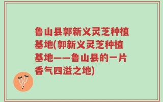 鲁山县郭新义灵芝种植基地(郭新义灵芝种植基地——鲁山县的一片香气四溢之地)