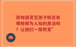 你知道灵芝孢子粉还有哪些鲜为人知的用法吗？让我们一探究竟”