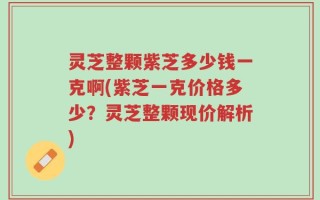 灵芝整颗紫芝多少钱一克啊(紫芝一克价格多少？灵芝整颗现价解析)