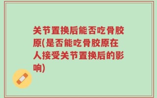 关节置换后能否吃骨胶原(是否能吃骨胶原在人接受关节置换后的影响)
