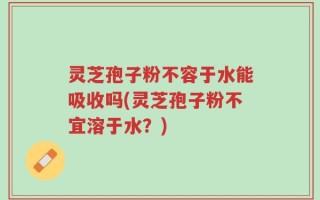 灵芝孢子粉不容于水能吸收吗(灵芝孢子粉不宜溶于水？)