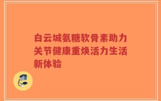 白云城氨糖软骨素助力关节健康重焕活力生活新体验