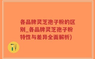 各品牌灵芝孢子粉的区别_各品牌灵芝孢子粉特性与差异全面解析)