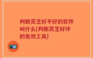 判断灵芝好不好的软件叫什么(判断灵芝好坏的有效工具)