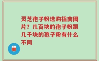 灵芝孢子粉选购指南图片？几百块的孢子粉跟几千块的孢子粉有什么不同
