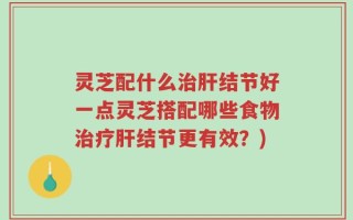 灵芝配什么治肝结节好一点灵芝搭配哪些食物治疗肝结节更有效？)