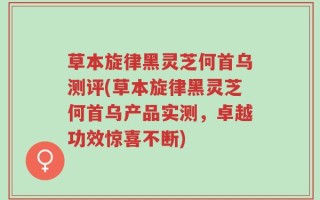 草本旋律黑灵芝何首乌测评(草本旋律黑灵芝何首乌产品实测，卓越功效惊喜不断)