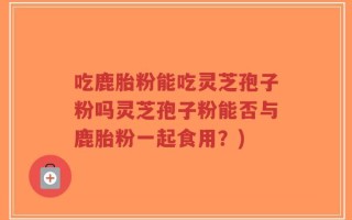 吃鹿胎粉能吃灵芝孢子粉吗灵芝孢子粉能否与鹿胎粉一起食用？)